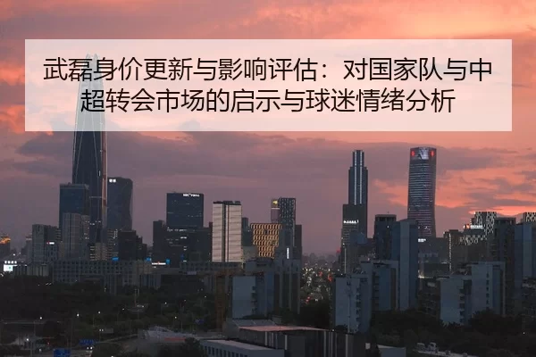 武磊身价更新与影响评估：对国家队与中超转会市场的启示与球迷情绪分析